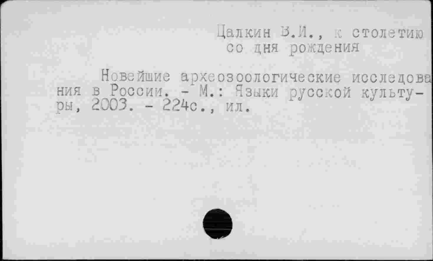 ﻿Цалкин 13.И., ,с столетию со дня рождения
Новейшие археозоологические исследова ния в России. - М.: Языки русской культуры, 2003. - 224с., ил.